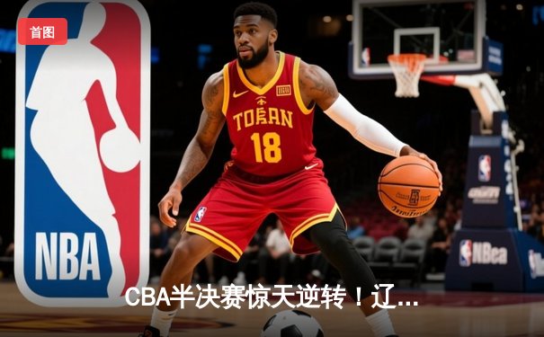 CBA半决赛惊天逆转！辽宁本钢加时险胜广东宏远总分2-1领先