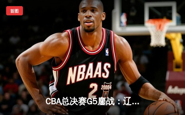 CBA总决赛G5鏖战：辽宁本钢加时逆转广东宏远，赵继伟37分加冕FMVP
