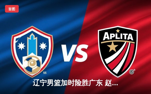 辽宁男篮加时险胜广东 赵继伟33+8+5导演惊天逆转