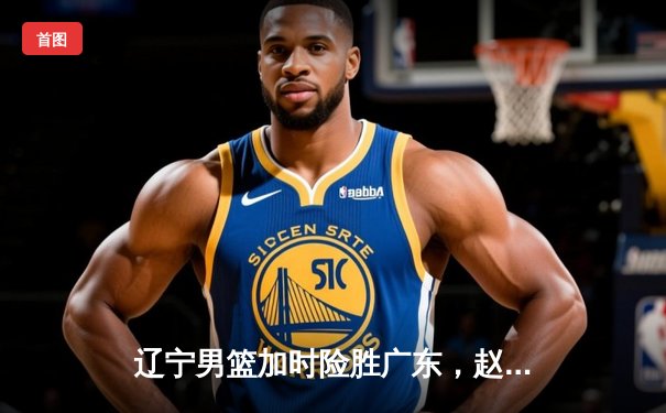 辽宁男篮加时险胜广东，赵继伟33分率队夺赛点