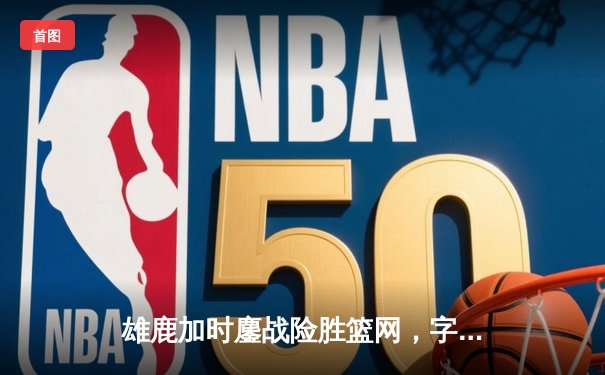 雄鹿加时鏖战险胜篮网，字母哥44分主宰关键时刻