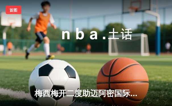 梅西梅开二度助迈阿密国际逆转取胜，美职联季后赛前景光明