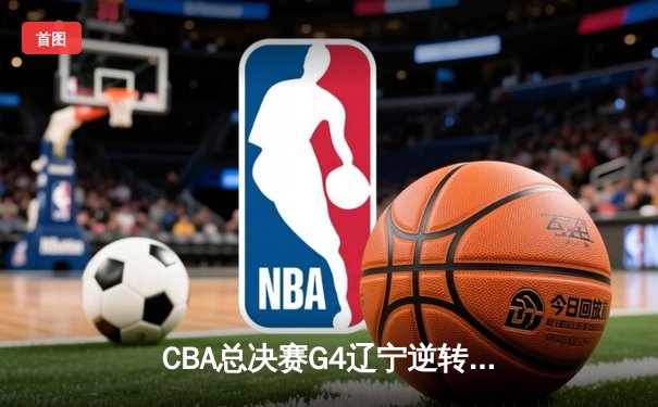 CBA总决赛G4辽宁逆转广东夺赛点 郭艾伦关键三分定乾坤