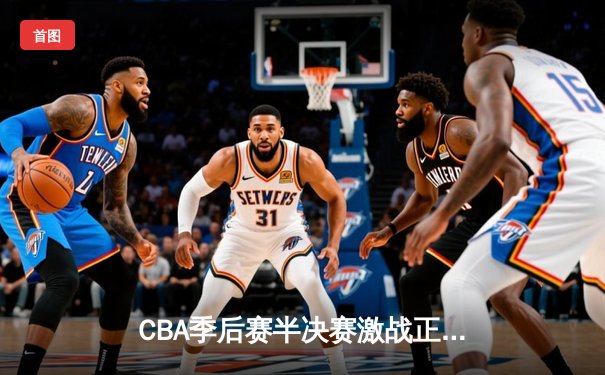 CBA季后赛半决赛激战正酣，辽宁本钢加时险胜广东宏远总比分2-1领先