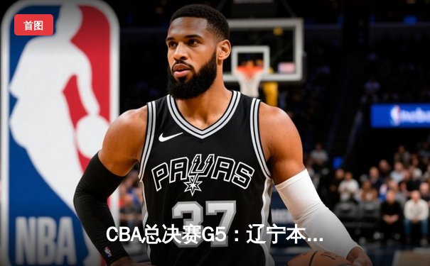 CBA总决赛G5：辽宁本钢逆转新疆飞虎，成功卫冕夺得队史第四冠