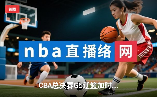 CBA总决赛G5辽篮加时险胜广东 赵继伟37分创个人季后赛新高
